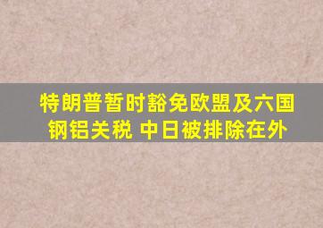 特朗普暂时豁免欧盟及六国钢铝关税 中日被排除在外